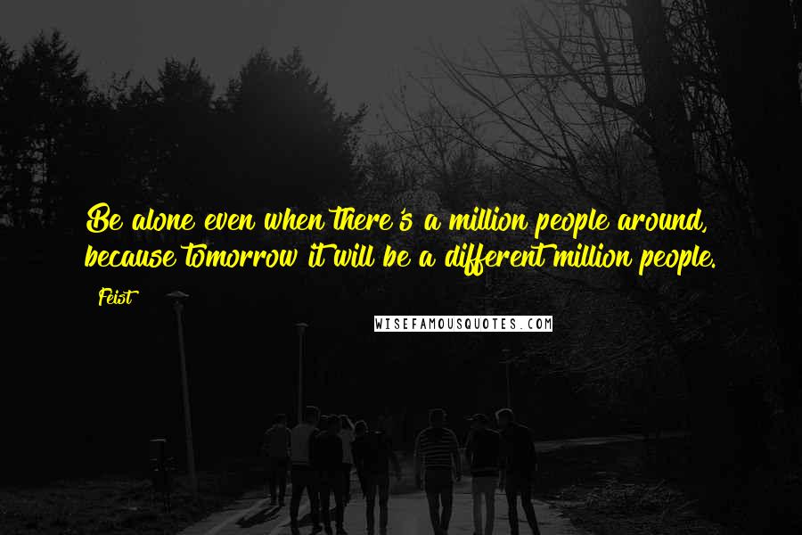 Feist Quotes: Be alone even when there's a million people around, because tomorrow it will be a different million people.