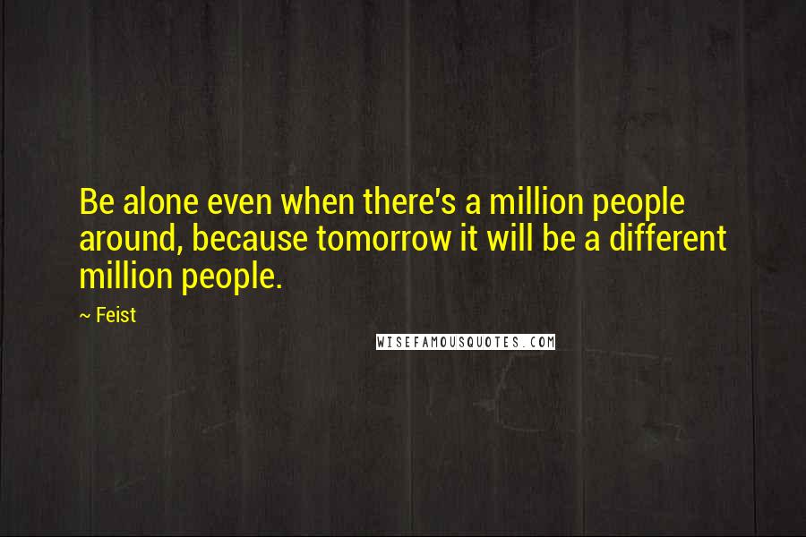 Feist Quotes: Be alone even when there's a million people around, because tomorrow it will be a different million people.