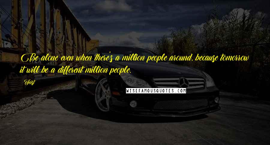 Feist Quotes: Be alone even when there's a million people around, because tomorrow it will be a different million people.