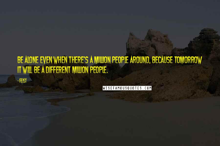 Feist Quotes: Be alone even when there's a million people around, because tomorrow it will be a different million people.