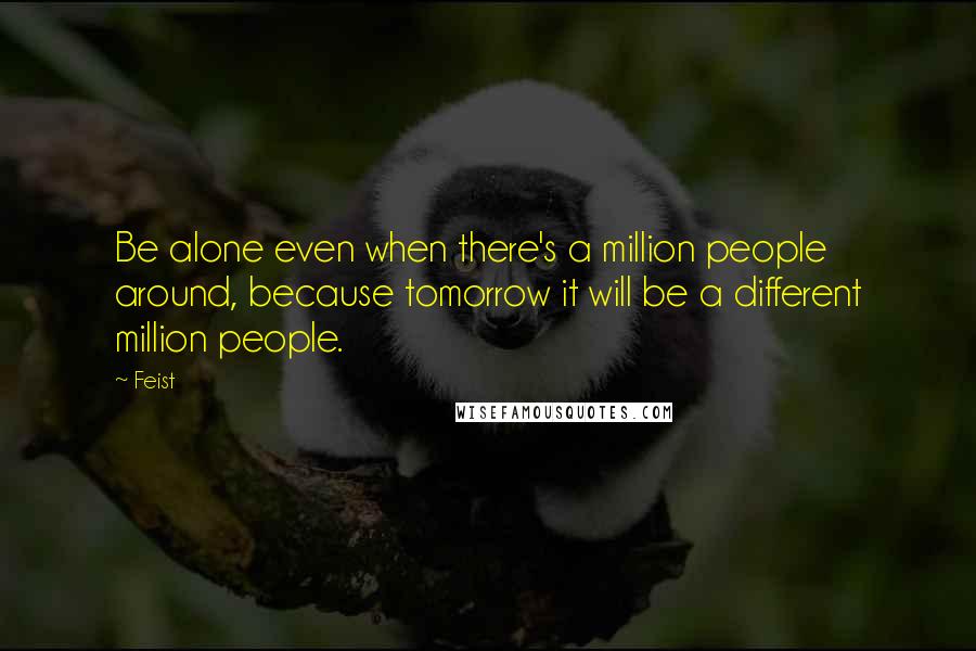 Feist Quotes: Be alone even when there's a million people around, because tomorrow it will be a different million people.