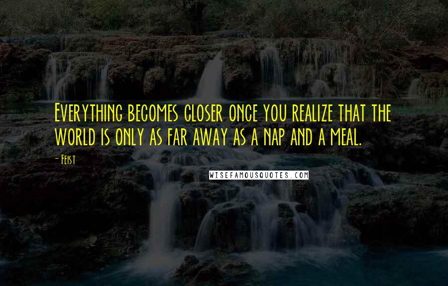 Feist Quotes: Everything becomes closer once you realize that the world is only as far away as a nap and a meal.