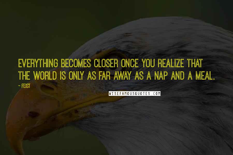 Feist Quotes: Everything becomes closer once you realize that the world is only as far away as a nap and a meal.