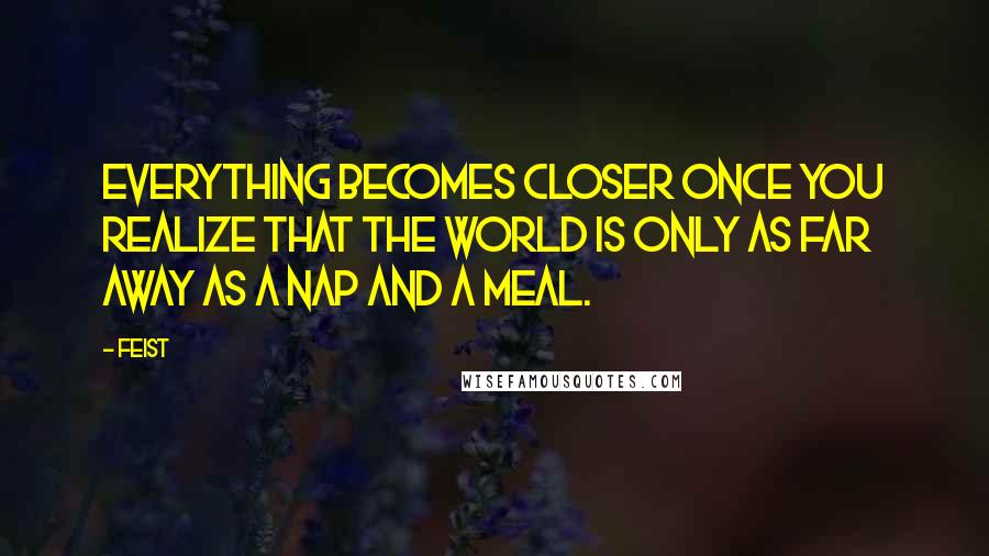 Feist Quotes: Everything becomes closer once you realize that the world is only as far away as a nap and a meal.