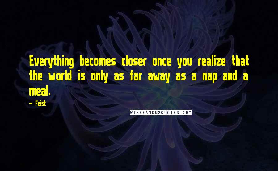 Feist Quotes: Everything becomes closer once you realize that the world is only as far away as a nap and a meal.