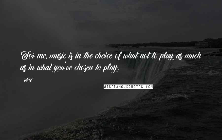 Feist Quotes: For me, music is in the choice of what not to play as much as in what you've chosen to play.