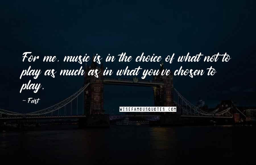 Feist Quotes: For me, music is in the choice of what not to play as much as in what you've chosen to play.