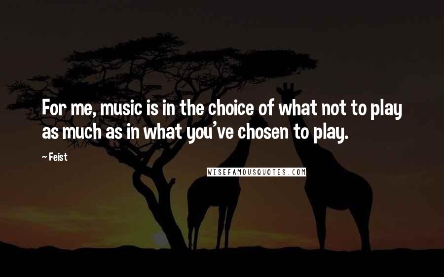 Feist Quotes: For me, music is in the choice of what not to play as much as in what you've chosen to play.