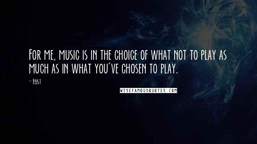 Feist Quotes: For me, music is in the choice of what not to play as much as in what you've chosen to play.