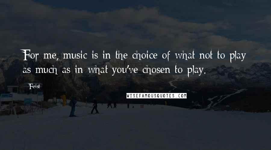 Feist Quotes: For me, music is in the choice of what not to play as much as in what you've chosen to play.