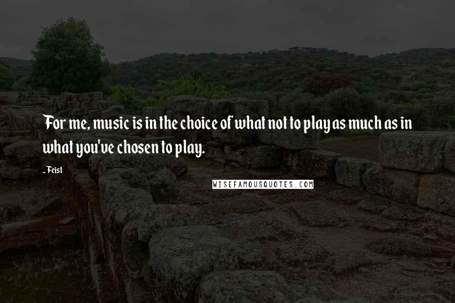 Feist Quotes: For me, music is in the choice of what not to play as much as in what you've chosen to play.