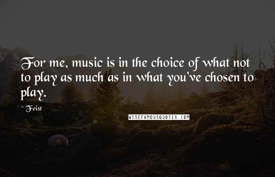 Feist Quotes: For me, music is in the choice of what not to play as much as in what you've chosen to play.