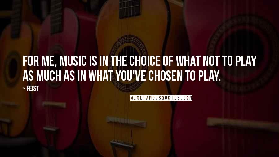 Feist Quotes: For me, music is in the choice of what not to play as much as in what you've chosen to play.