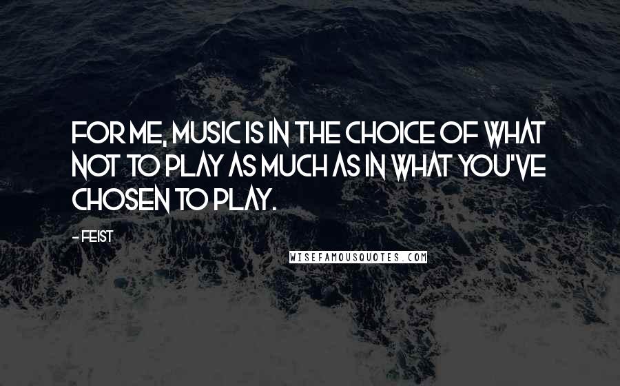 Feist Quotes: For me, music is in the choice of what not to play as much as in what you've chosen to play.