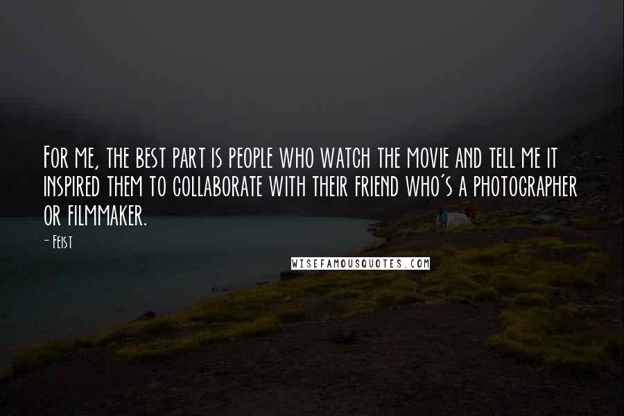 Feist Quotes: For me, the best part is people who watch the movie and tell me it inspired them to collaborate with their friend who's a photographer or filmmaker.