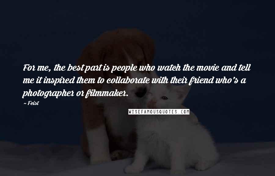 Feist Quotes: For me, the best part is people who watch the movie and tell me it inspired them to collaborate with their friend who's a photographer or filmmaker.