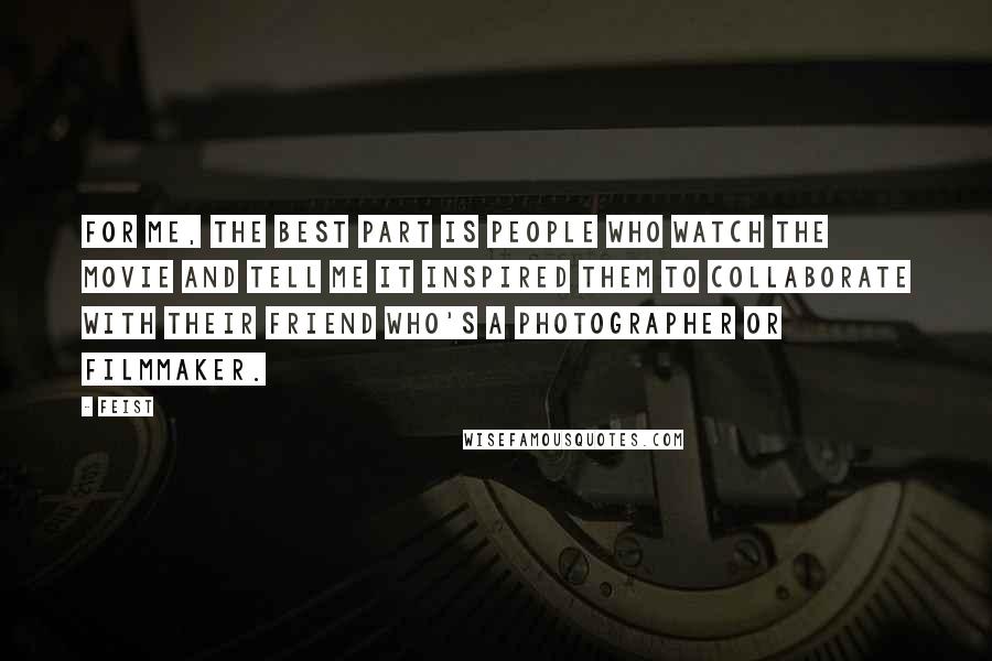 Feist Quotes: For me, the best part is people who watch the movie and tell me it inspired them to collaborate with their friend who's a photographer or filmmaker.