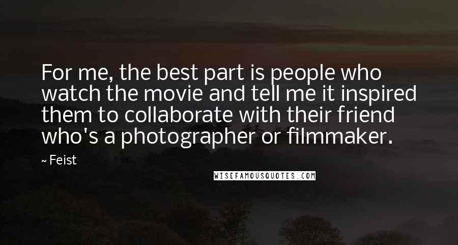 Feist Quotes: For me, the best part is people who watch the movie and tell me it inspired them to collaborate with their friend who's a photographer or filmmaker.