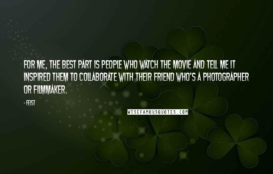 Feist Quotes: For me, the best part is people who watch the movie and tell me it inspired them to collaborate with their friend who's a photographer or filmmaker.