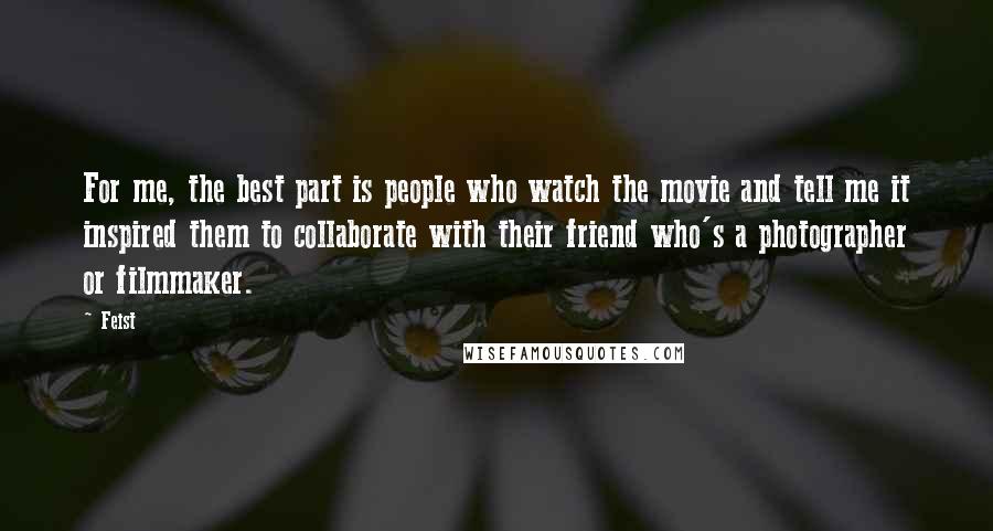 Feist Quotes: For me, the best part is people who watch the movie and tell me it inspired them to collaborate with their friend who's a photographer or filmmaker.