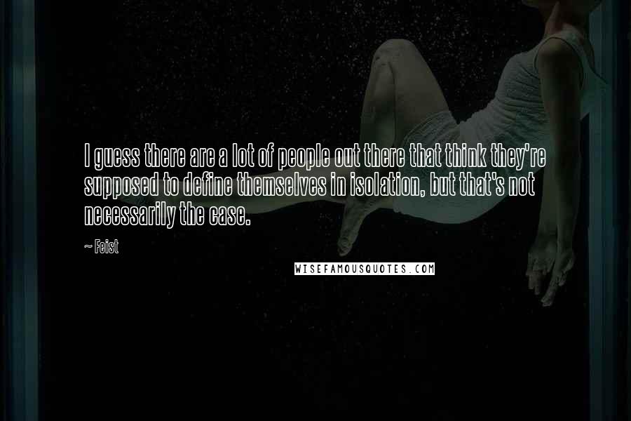 Feist Quotes: I guess there are a lot of people out there that think they're supposed to define themselves in isolation, but that's not necessarily the case.