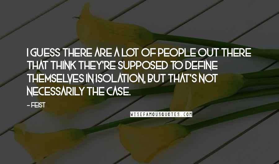 Feist Quotes: I guess there are a lot of people out there that think they're supposed to define themselves in isolation, but that's not necessarily the case.