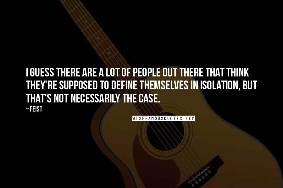 Feist Quotes: I guess there are a lot of people out there that think they're supposed to define themselves in isolation, but that's not necessarily the case.