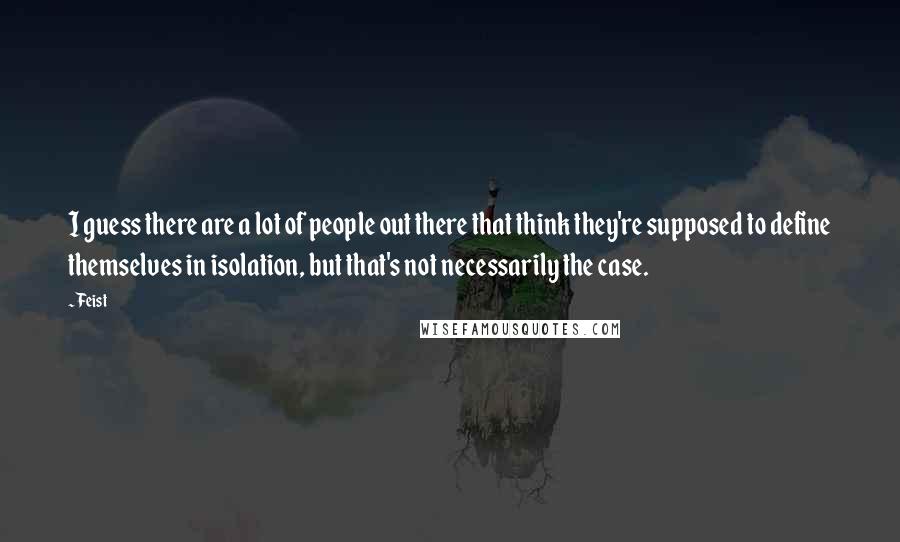 Feist Quotes: I guess there are a lot of people out there that think they're supposed to define themselves in isolation, but that's not necessarily the case.