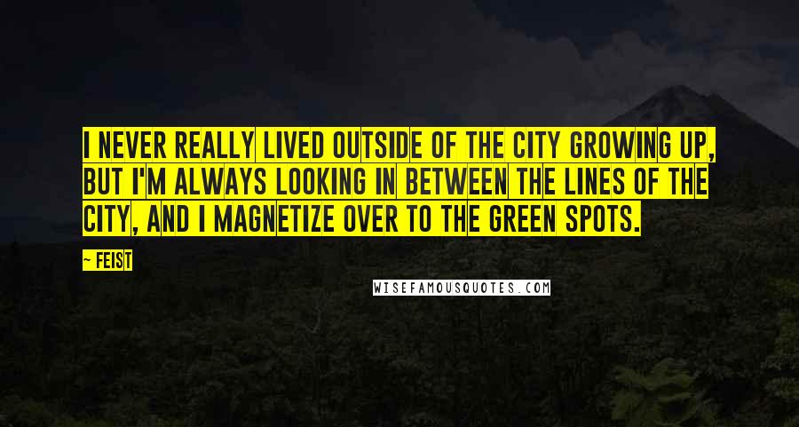 Feist Quotes: I never really lived outside of the city growing up, but I'm always looking in between the lines of the city, and I magnetize over to the green spots.