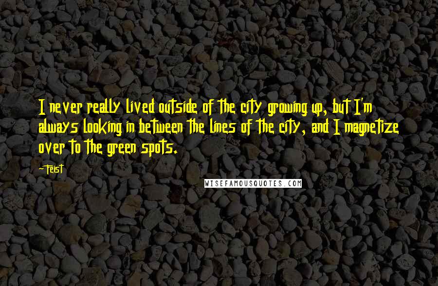 Feist Quotes: I never really lived outside of the city growing up, but I'm always looking in between the lines of the city, and I magnetize over to the green spots.