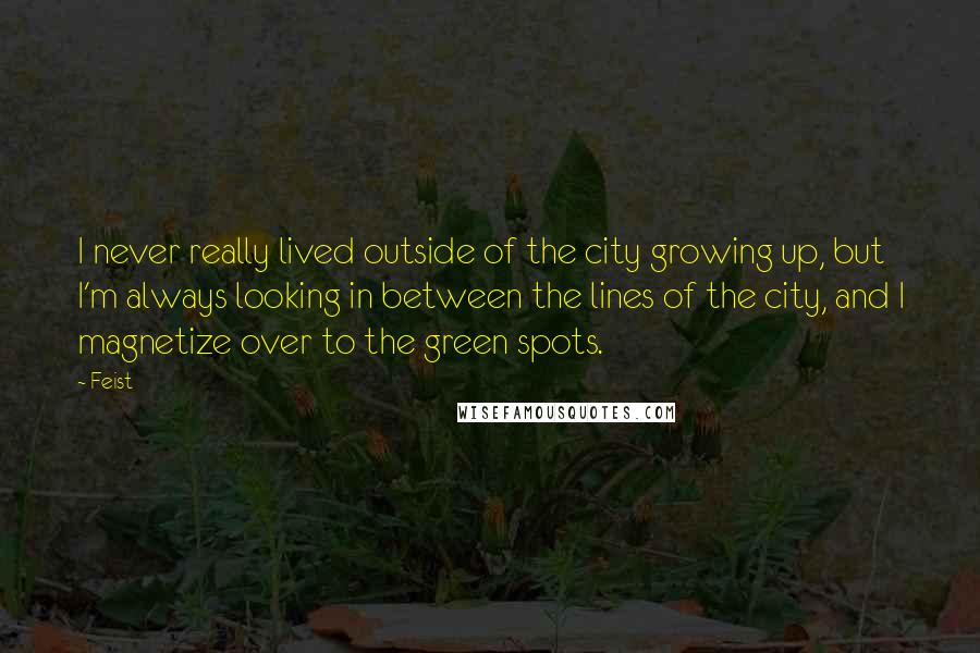 Feist Quotes: I never really lived outside of the city growing up, but I'm always looking in between the lines of the city, and I magnetize over to the green spots.