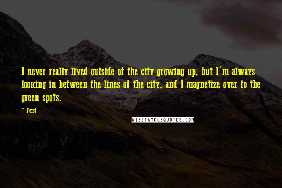 Feist Quotes: I never really lived outside of the city growing up, but I'm always looking in between the lines of the city, and I magnetize over to the green spots.