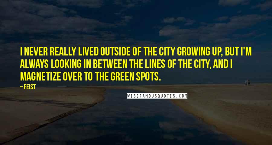 Feist Quotes: I never really lived outside of the city growing up, but I'm always looking in between the lines of the city, and I magnetize over to the green spots.