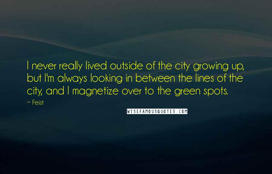 Feist Quotes: I never really lived outside of the city growing up, but I'm always looking in between the lines of the city, and I magnetize over to the green spots.