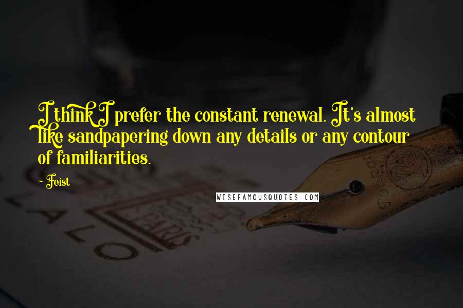 Feist Quotes: I think I prefer the constant renewal. It's almost like sandpapering down any details or any contour of familiarities.