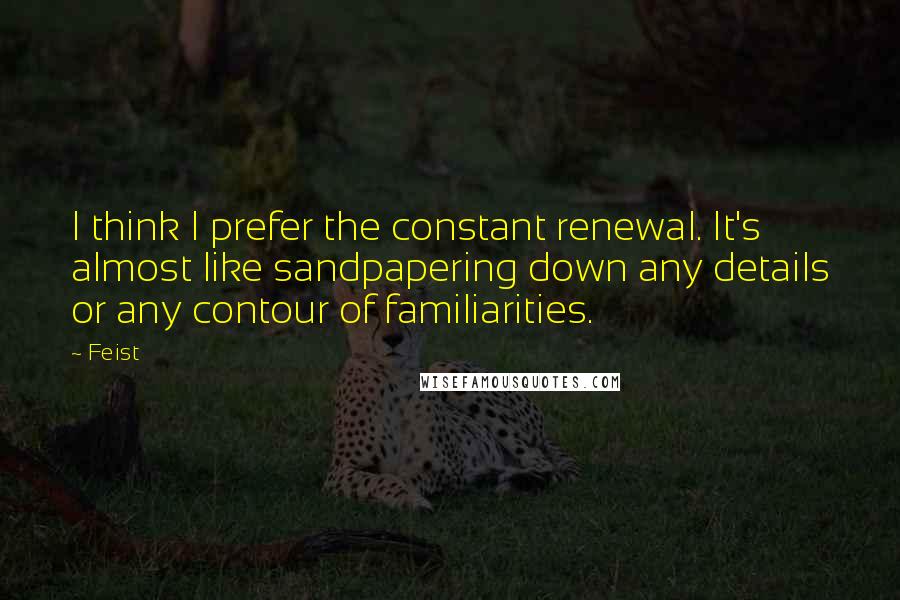 Feist Quotes: I think I prefer the constant renewal. It's almost like sandpapering down any details or any contour of familiarities.