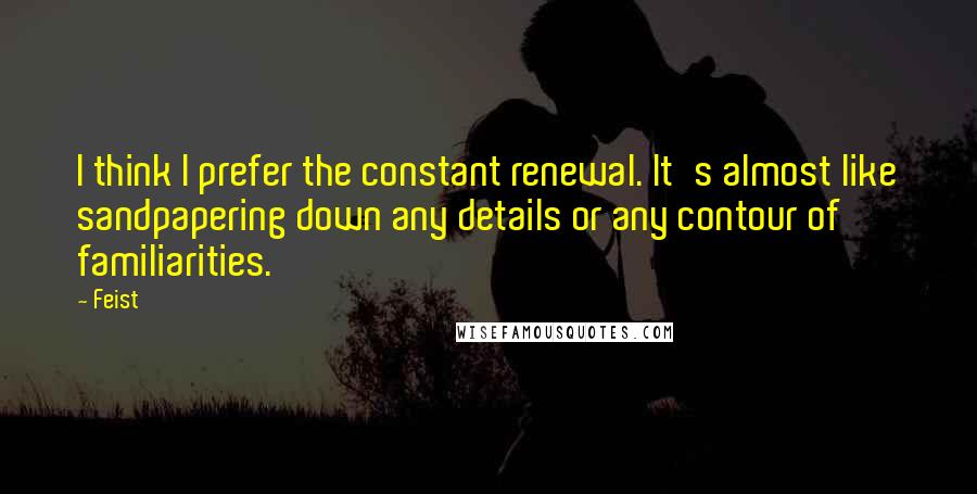 Feist Quotes: I think I prefer the constant renewal. It's almost like sandpapering down any details or any contour of familiarities.