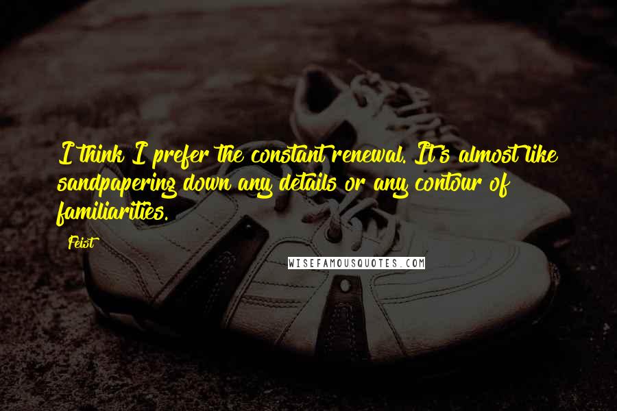 Feist Quotes: I think I prefer the constant renewal. It's almost like sandpapering down any details or any contour of familiarities.