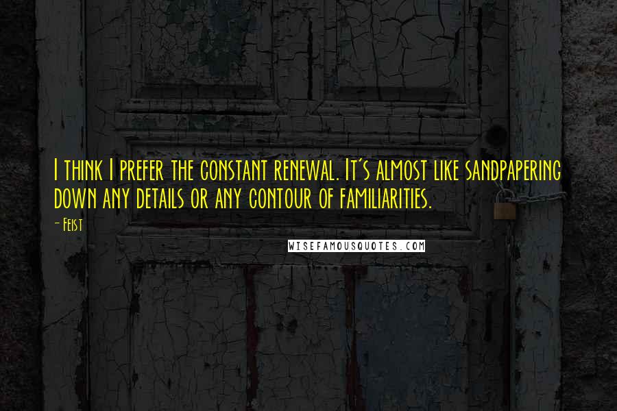 Feist Quotes: I think I prefer the constant renewal. It's almost like sandpapering down any details or any contour of familiarities.