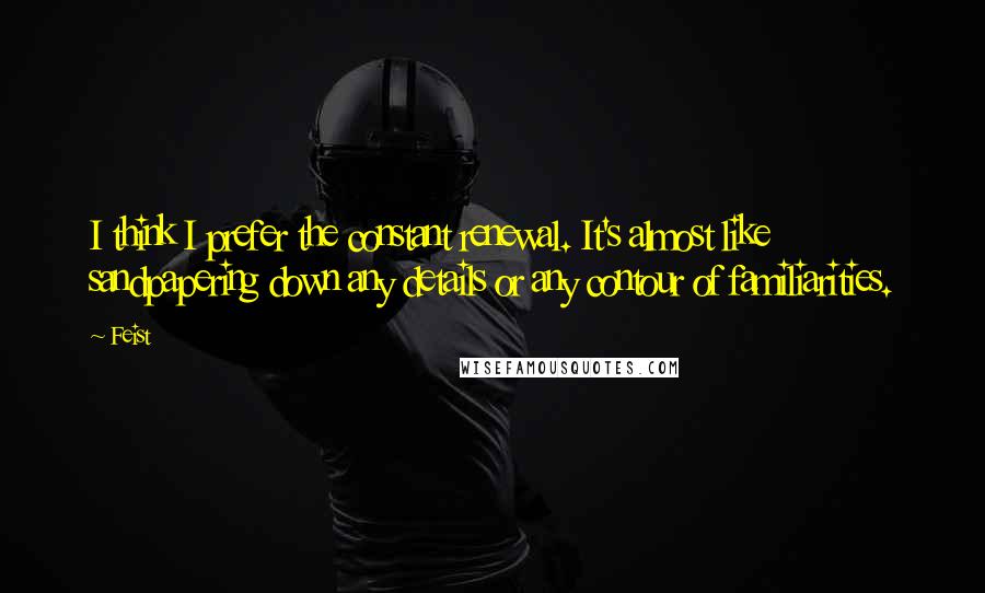 Feist Quotes: I think I prefer the constant renewal. It's almost like sandpapering down any details or any contour of familiarities.