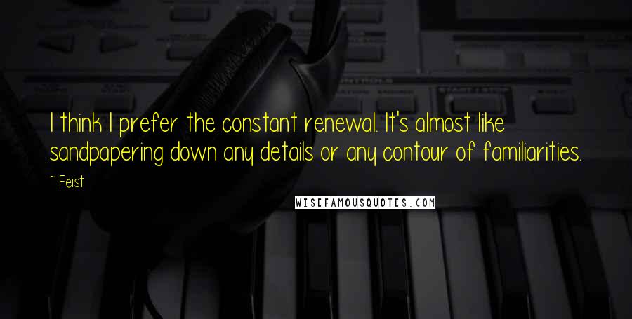 Feist Quotes: I think I prefer the constant renewal. It's almost like sandpapering down any details or any contour of familiarities.