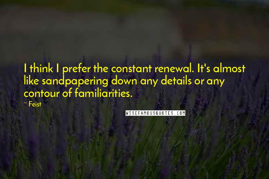 Feist Quotes: I think I prefer the constant renewal. It's almost like sandpapering down any details or any contour of familiarities.