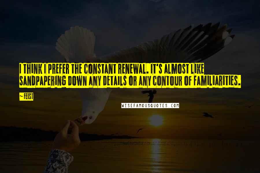 Feist Quotes: I think I prefer the constant renewal. It's almost like sandpapering down any details or any contour of familiarities.