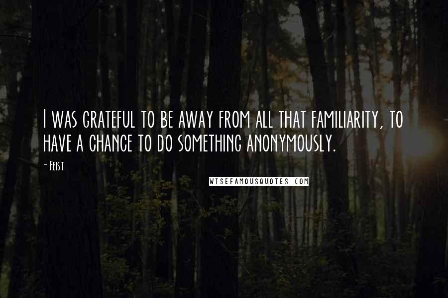 Feist Quotes: I was grateful to be away from all that familiarity, to have a chance to do something anonymously.