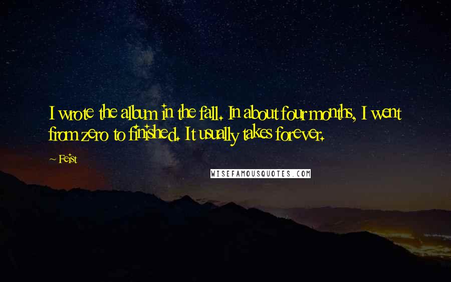 Feist Quotes: I wrote the album in the fall. In about four months, I went from zero to finished. It usually takes forever.