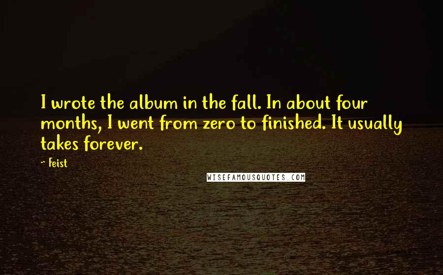 Feist Quotes: I wrote the album in the fall. In about four months, I went from zero to finished. It usually takes forever.