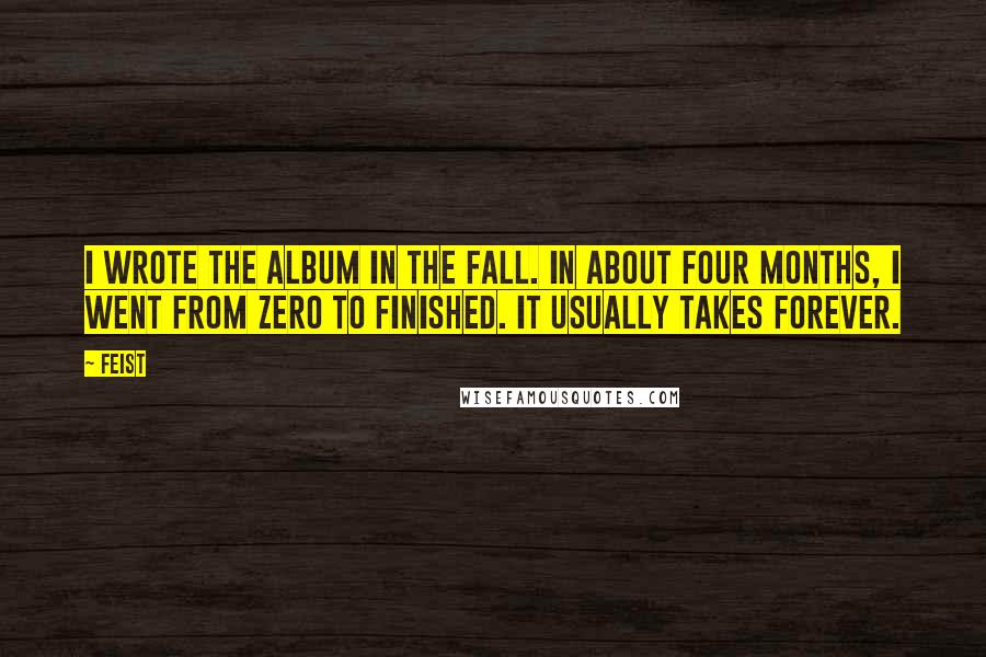 Feist Quotes: I wrote the album in the fall. In about four months, I went from zero to finished. It usually takes forever.