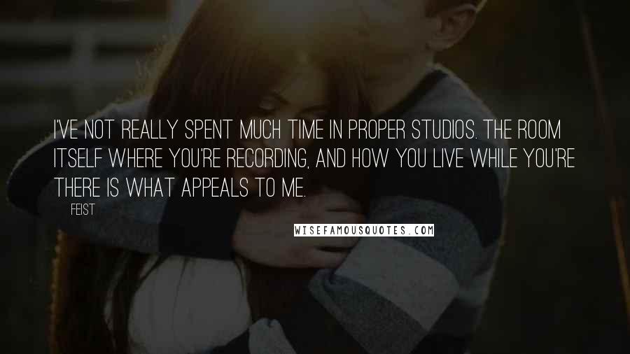Feist Quotes: I've not really spent much time in proper studios. The room itself where you're recording, and how you live while you're there is what appeals to me.