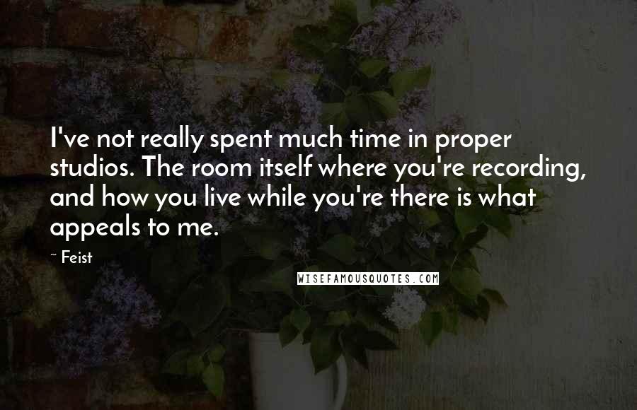 Feist Quotes: I've not really spent much time in proper studios. The room itself where you're recording, and how you live while you're there is what appeals to me.