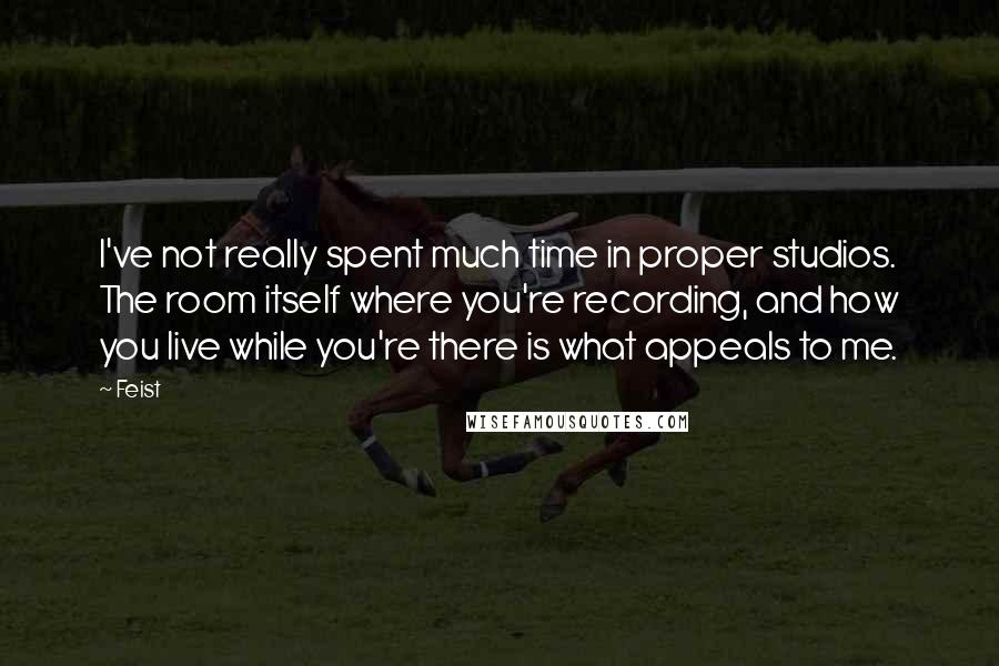 Feist Quotes: I've not really spent much time in proper studios. The room itself where you're recording, and how you live while you're there is what appeals to me.